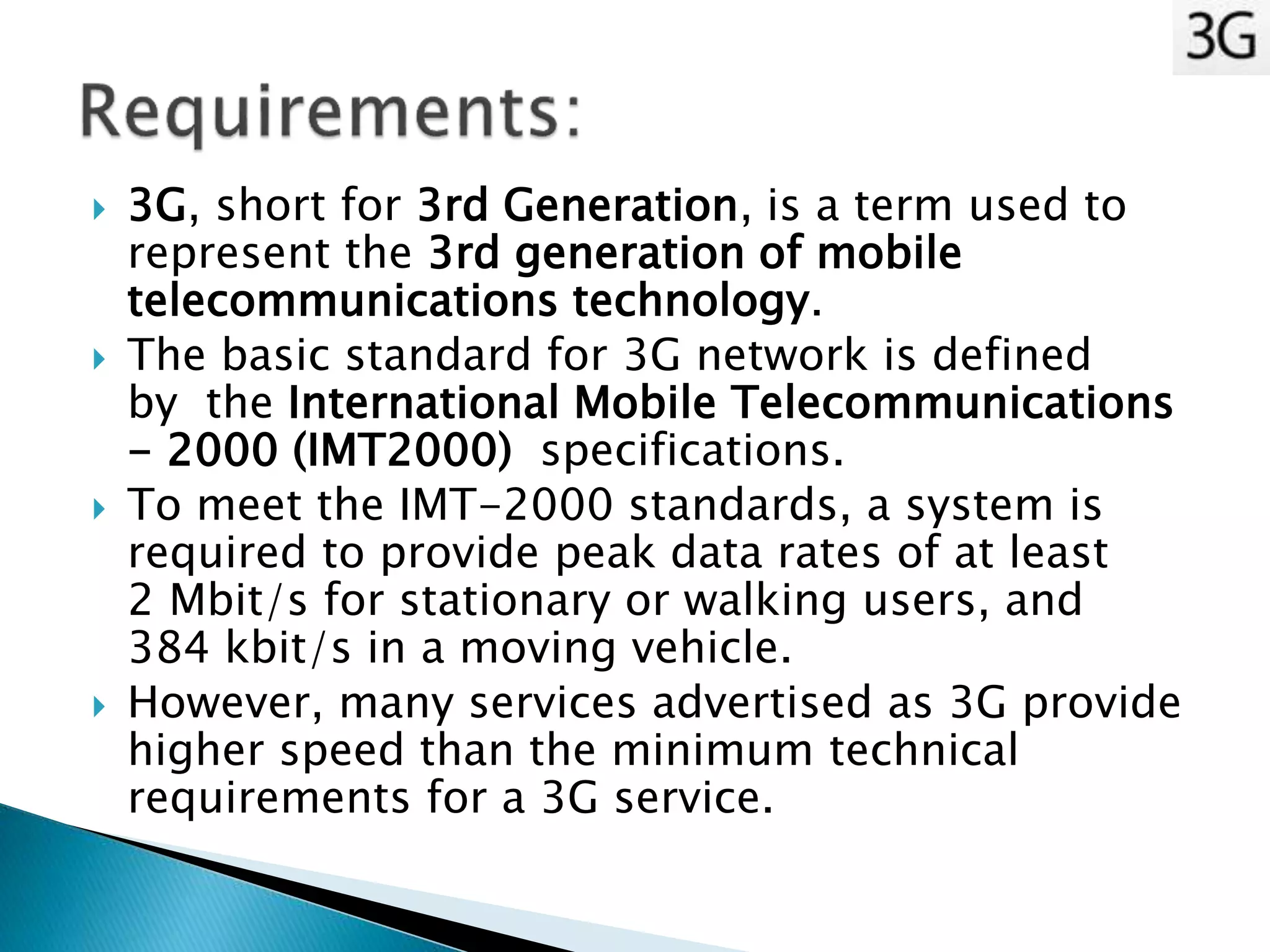  3G, short for 3rd Generation, is a term used to
represent the 3rd generation of mobile
telecommunications technology.
 The basic standard for 3G network is defined
by the International Mobile Telecommunications
- 2000 (IMT2000) specifications.
 To meet the IMT-2000 standards, a system is
required to provide peak data rates of at least
2 Mbit/s for stationary or walking users, and
384 kbit/s in a moving vehicle.
 However, many services advertised as 3G provide
higher speed than the minimum technical
requirements for a 3G service.
 