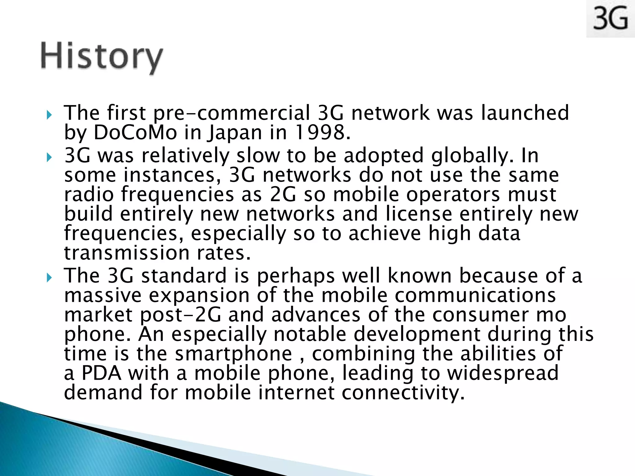  The first pre-commercial 3G network was launched
by DoCoMo in Japan in 1998.
 3G was relatively slow to be adopted globally. In
some instances, 3G networks do not use the same
radio frequencies as 2G so mobile operators must
build entirely new networks and license entirely new
frequencies, especially so to achieve high data
transmission rates.
 The 3G standard is perhaps well known because of a
massive expansion of the mobile communications
market post-2G and advances of the consumer mo
phone. An especially notable development during this
time is the smartphone , combining the abilities of
a PDA with a mobile phone, leading to widespread
demand for mobile internet connectivity.
 