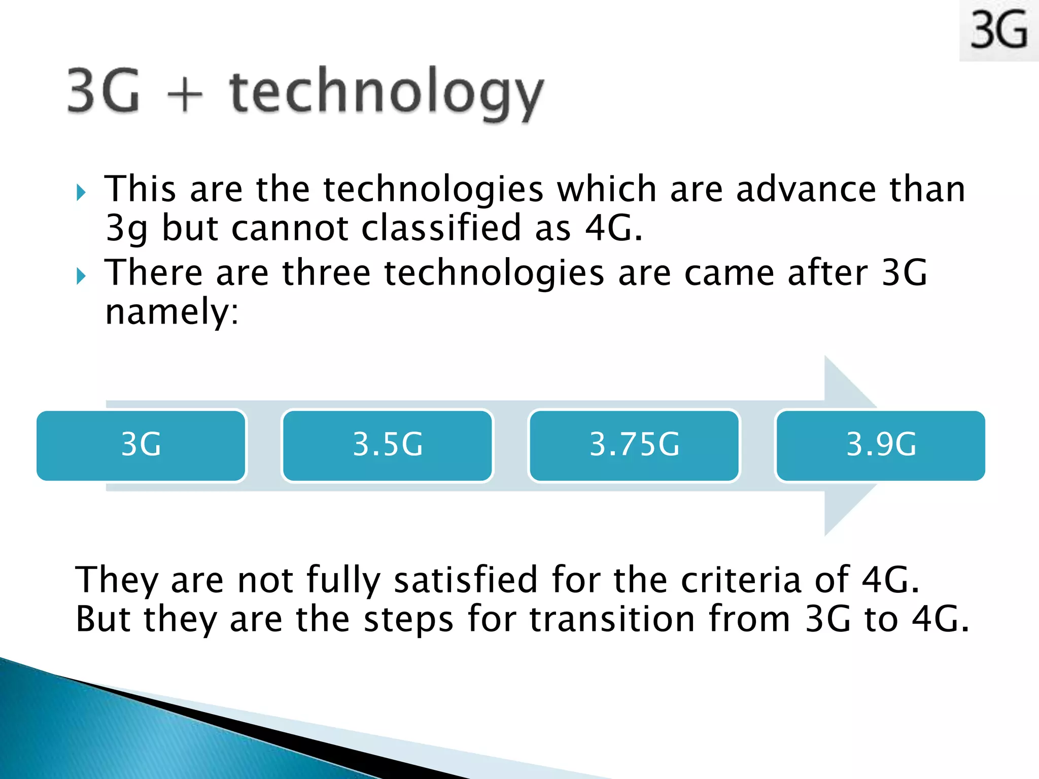  This are the technologies which are advance than
3g but cannot classified as 4G.
 There are three technologies are came after 3G
namely:
They are not fully satisfied for the criteria of 4G.
But they are the steps for transition from 3G to 4G.
3G 3.5G 3.75G 3.9G
 