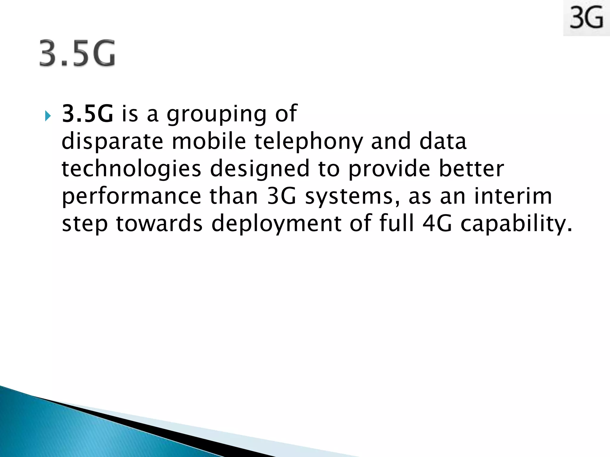  3.5G is a grouping of
disparate mobile telephony and data
technologies designed to provide better
performance than 3G systems, as an interim
step towards deployment of full 4G capability.
 