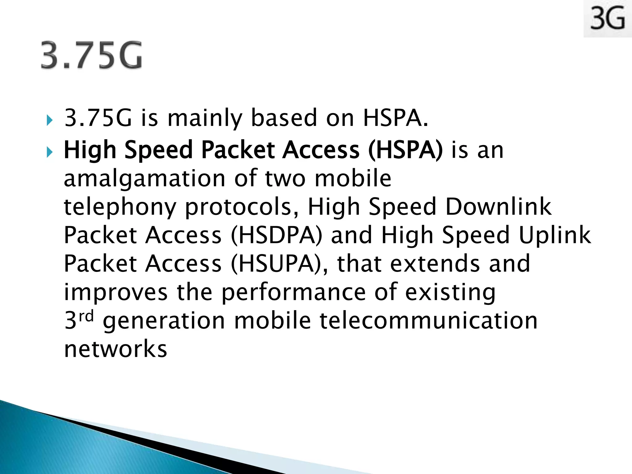  3.75G is mainly based on HSPA.
 High Speed Packet Access (HSPA) is an
amalgamation of two mobile
telephony protocols, High Speed Downlink
Packet Access (HSDPA) and High Speed Uplink
Packet Access (HSUPA), that extends and
improves the performance of existing
3rd generation mobile telecommunication
networks
 