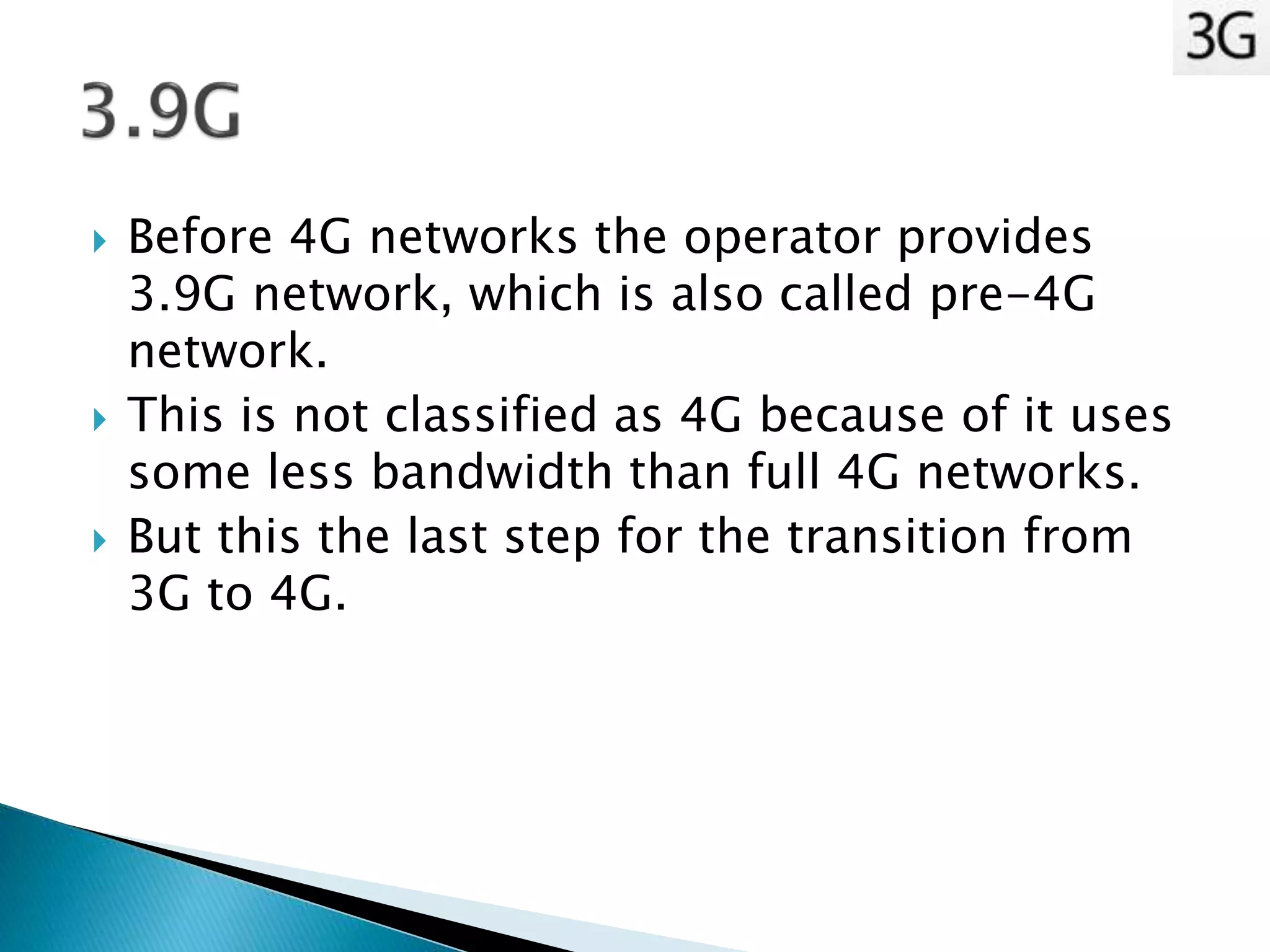  Before 4G networks the operator provides
3.9G network, which is also called pre-4G
network.
 This is not classified as 4G because of it uses
some less bandwidth than full 4G networks.
 But this the last step for the transition from
3G to 4G.
 