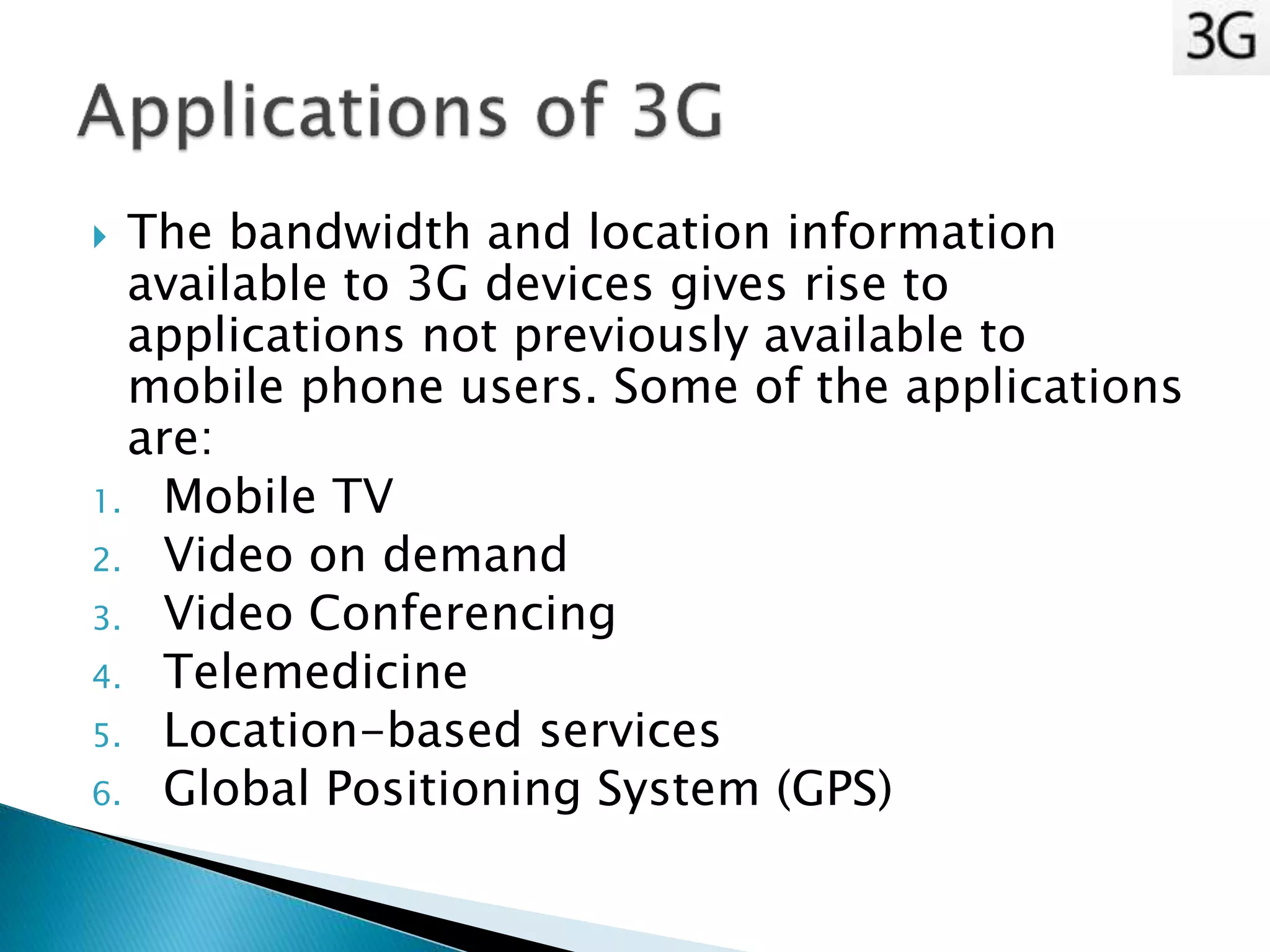  The bandwidth and location information
available to 3G devices gives rise to
applications not previously available to
mobile phone users. Some of the applications
are:
1. Mobile TV
2. Video on demand
3. Video Conferencing
4. Telemedicine
5. Location-based services
6. Global Positioning System (GPS)
 