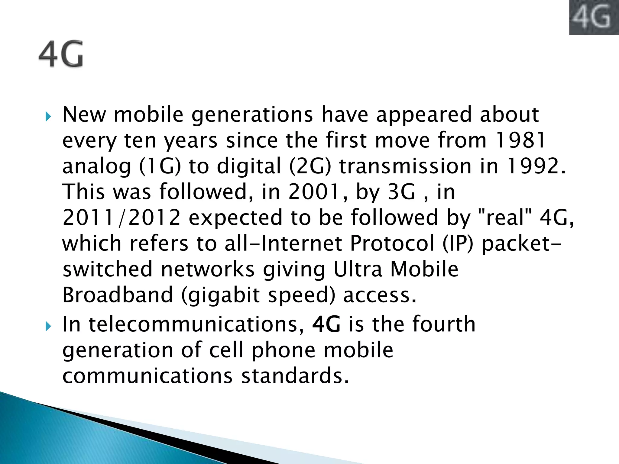  New mobile generations have appeared about
every ten years since the first move from 1981
analog (1G) to digital (2G) transmission in 1992.
This was followed, in 2001, by 3G , in
2011/2012 expected to be followed by "real" 4G,
which refers to all-Internet Protocol (IP) packet-
switched networks giving Ultra Mobile
Broadband (gigabit speed) access.
 In telecommunications, 4G is the fourth
generation of cell phone mobile
communications standards.
 