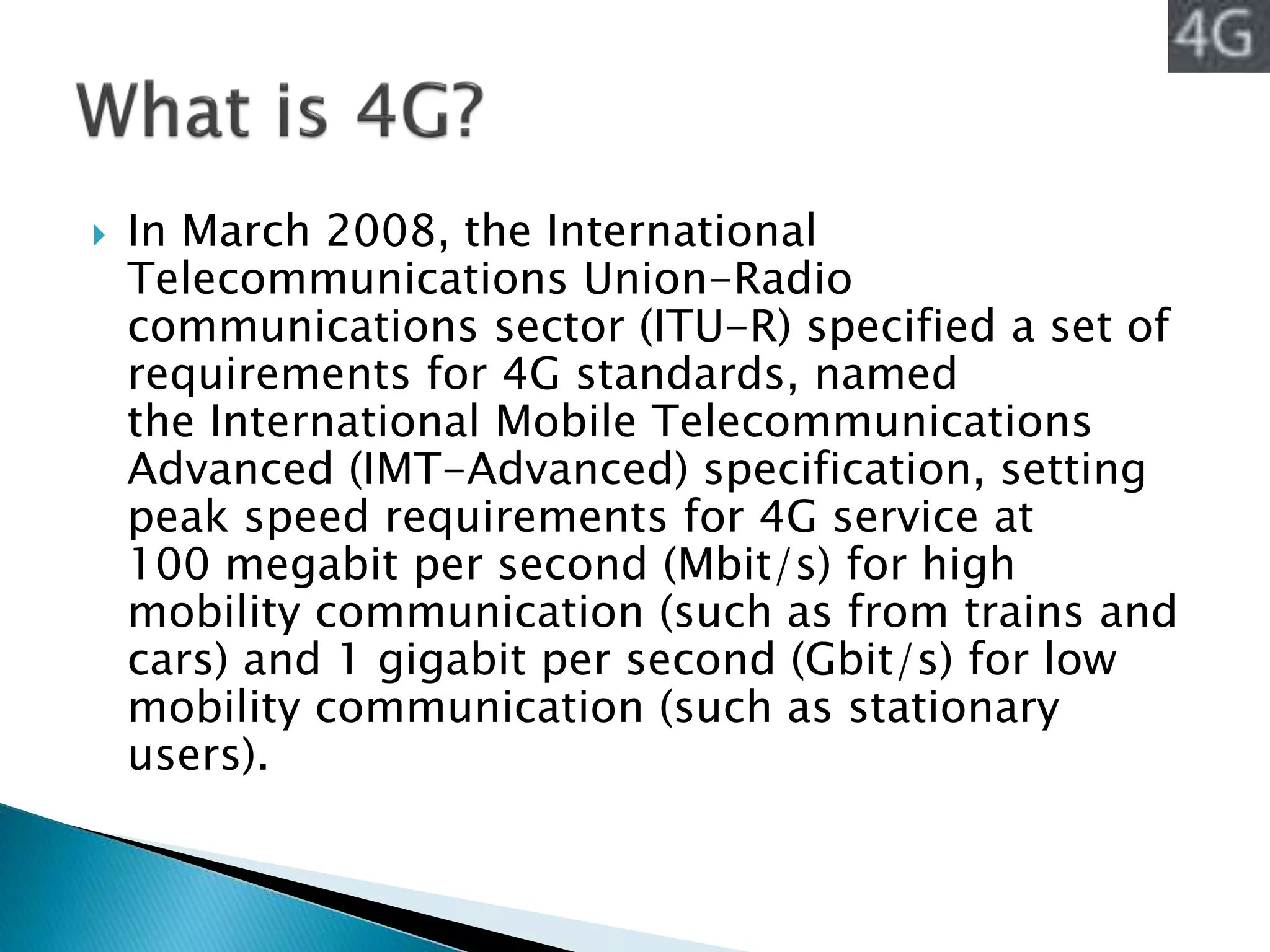  In March 2008, the International
Telecommunications Union-Radio
communications sector (ITU-R) specified a set of
requirements for 4G standards, named
the International Mobile Telecommunications
Advanced (IMT-Advanced) specification, setting
peak speed requirements for 4G service at
100 megabit per second (Mbit/s) for high
mobility communication (such as from trains and
cars) and 1 gigabit per second (Gbit/s) for low
mobility communication (such as stationary
users).
 
