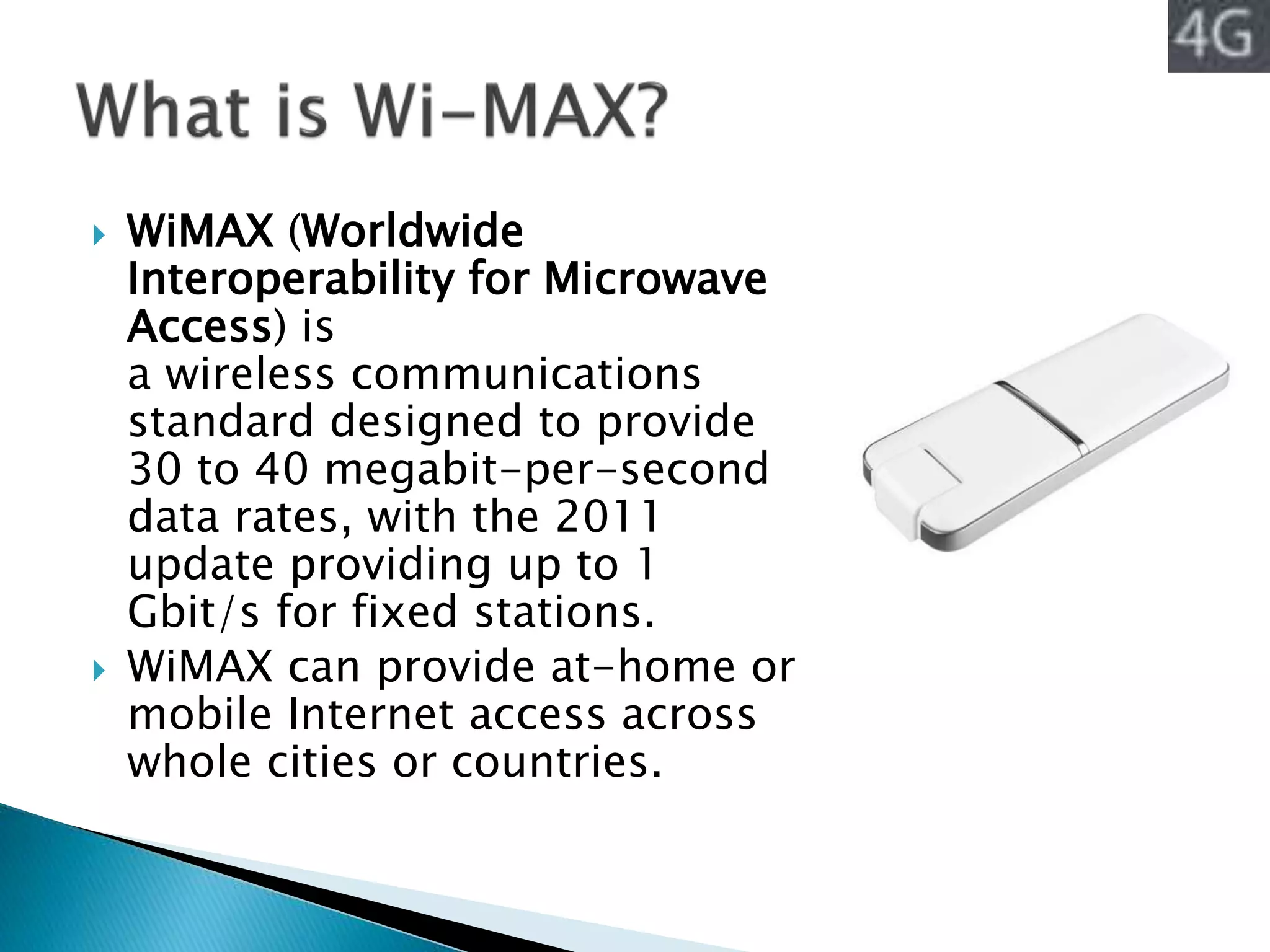  WiMAX (Worldwide
Interoperability for Microwave
Access) is
a wireless communications
standard designed to provide
30 to 40 megabit-per-second
data rates, with the 2011
update providing up to 1
Gbit/s for fixed stations.
 WiMAX can provide at-home or
mobile Internet access across
whole cities or countries.
 