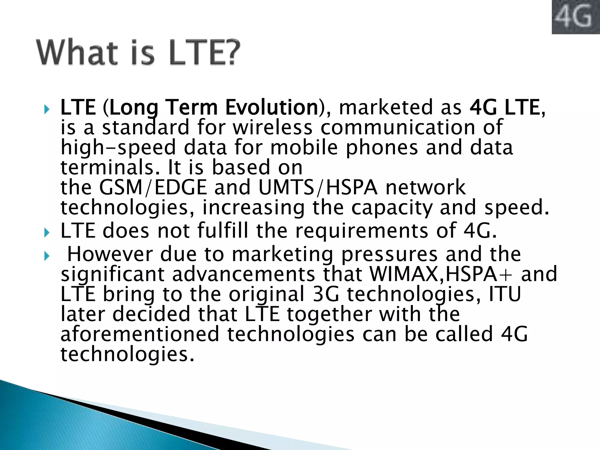  LTE (Long Term Evolution), marketed as 4G LTE,
is a standard for wireless communication of
high-speed data for mobile phones and data
terminals. It is based on
the GSM/EDGE and UMTS/HSPA network
technologies, increasing the capacity and speed.
 LTE does not fulfill the requirements of 4G.
 However due to marketing pressures and the
significant advancements that WIMAX,HSPA+ and
LTE bring to the original 3G technologies, ITU
later decided that LTE together with the
aforementioned technologies can be called 4G
technologies.
 