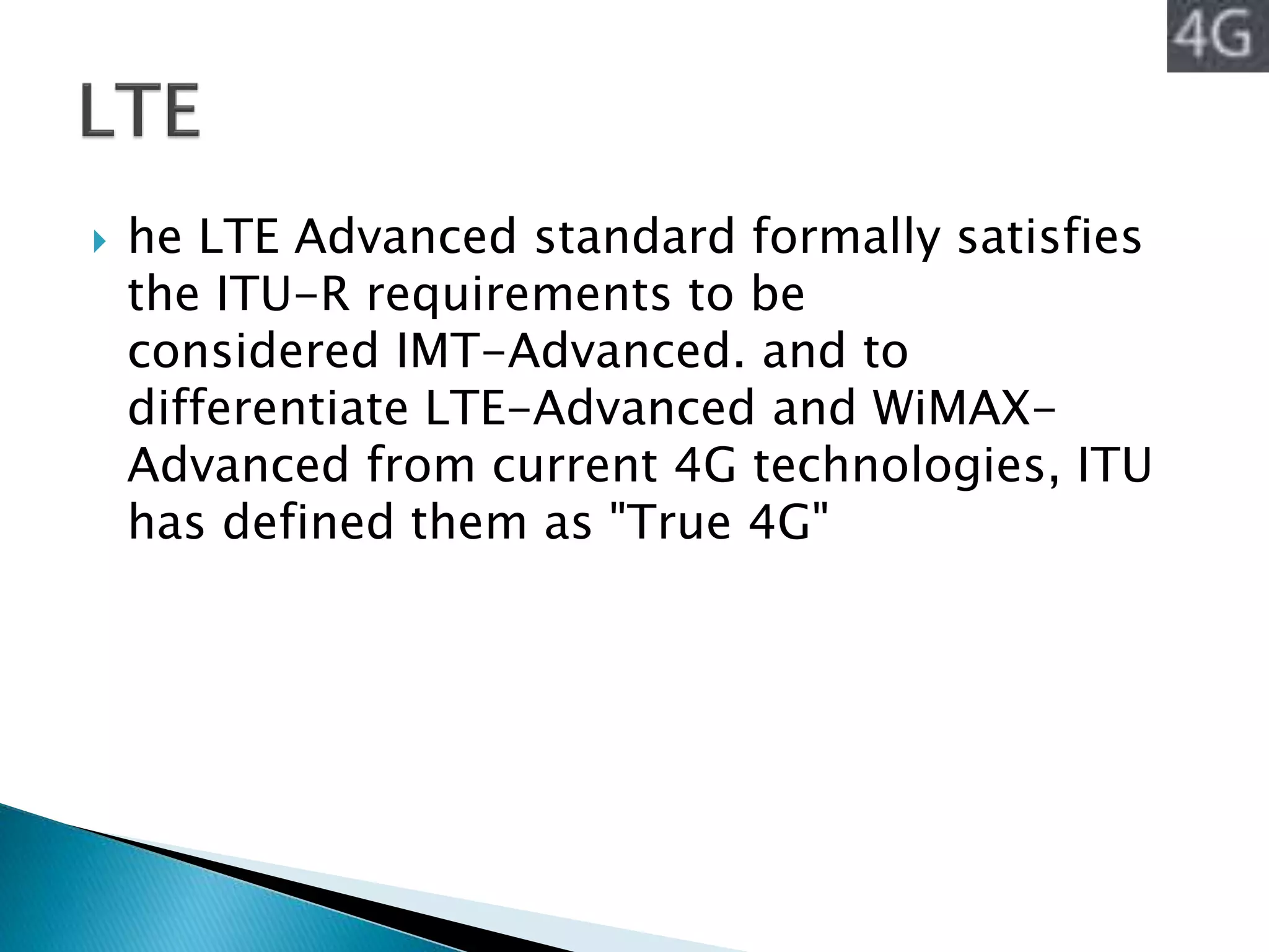  he LTE Advanced standard formally satisfies
the ITU-R requirements to be
considered IMT-Advanced. and to
differentiate LTE-Advanced and WiMAX-
Advanced from current 4G technologies, ITU
has defined them as "True 4G"
 