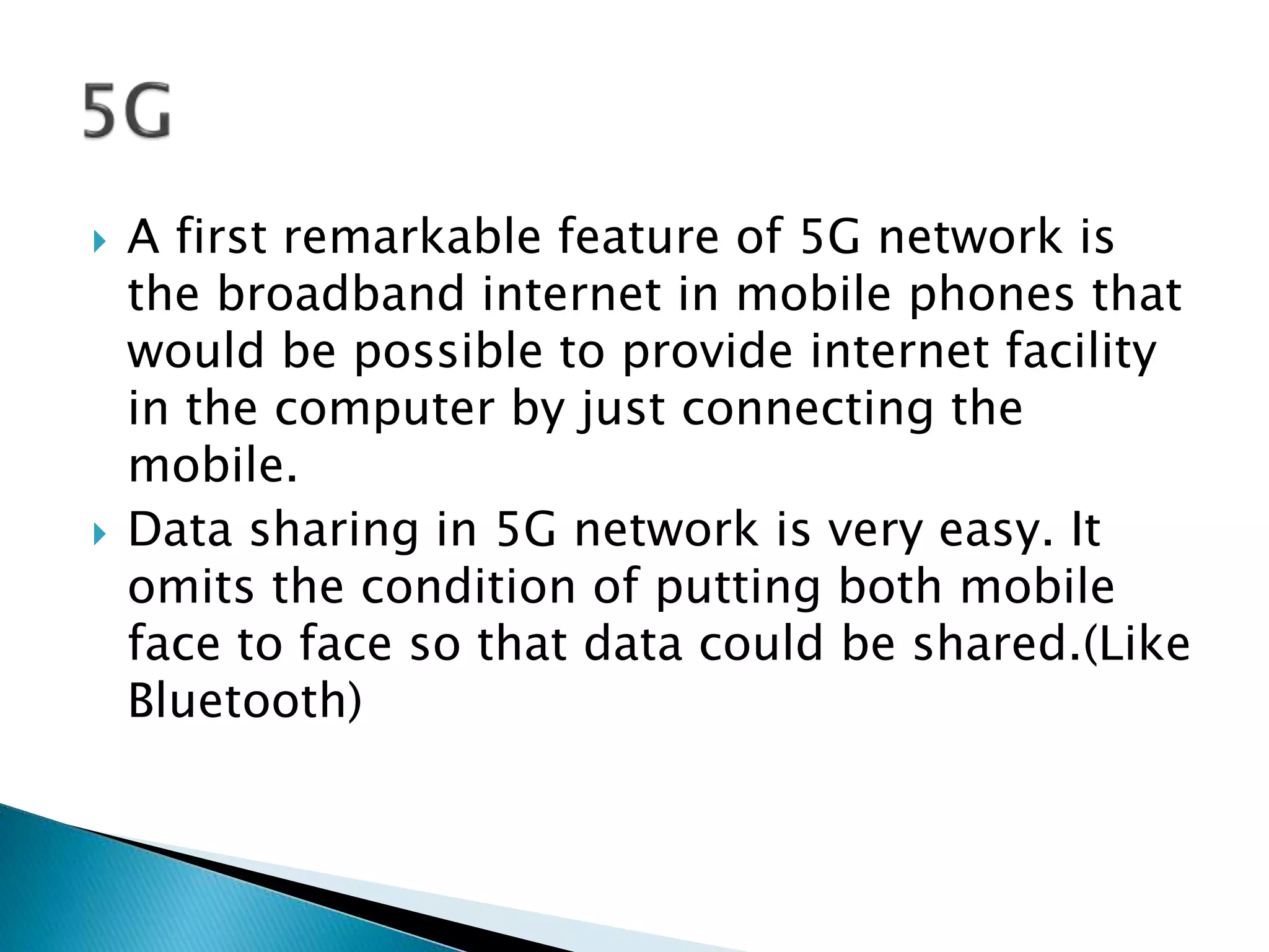  A first remarkable feature of 5G network is
the broadband internet in mobile phones that
would be possible to provide internet facility
in the computer by just connecting the
mobile.
 Data sharing in 5G network is very easy. It
omits the condition of putting both mobile
face to face so that data could be shared.(Like
Bluetooth)
 