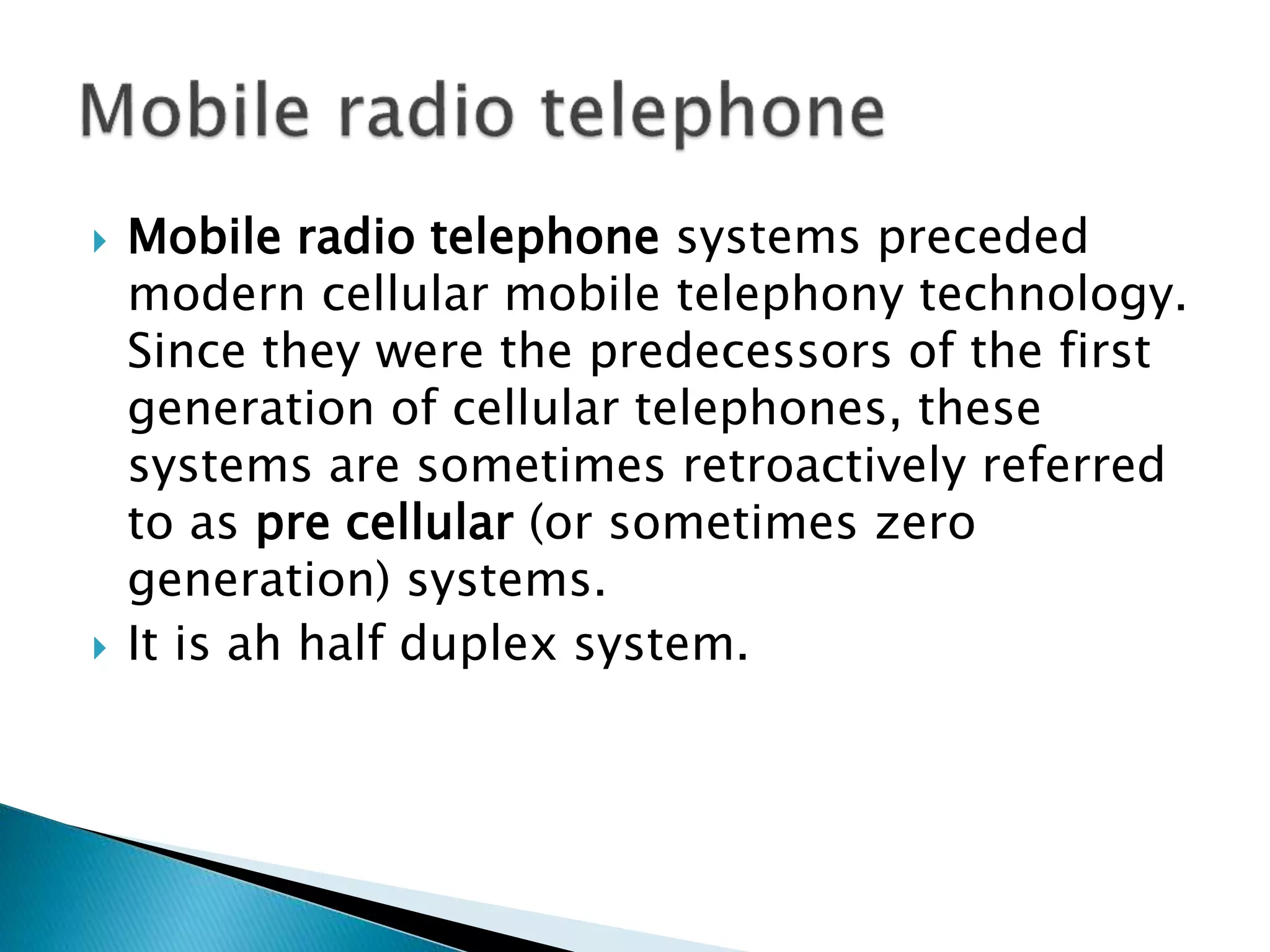  Mobile radio telephone systems preceded
modern cellular mobile telephony technology.
Since they were the predecessors of the first
generation of cellular telephones, these
systems are sometimes retroactively referred
to as pre cellular (or sometimes zero
generation) systems.
 It is ah half duplex system.
 