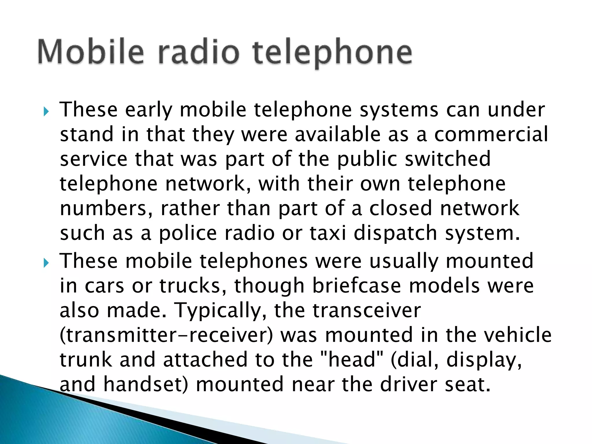  These early mobile telephone systems can under
stand in that they were available as a commercial
service that was part of the public switched
telephone network, with their own telephone
numbers, rather than part of a closed network
such as a police radio or taxi dispatch system.
 These mobile telephones were usually mounted
in cars or trucks, though briefcase models were
also made. Typically, the transceiver
(transmitter-receiver) was mounted in the vehicle
trunk and attached to the "head" (dial, display,
and handset) mounted near the driver seat.
 
