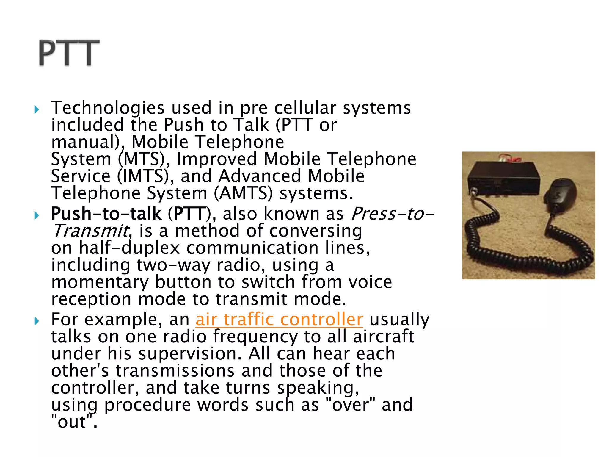  Technologies used in pre cellular systems
included the Push to Talk (PTT or
manual), Mobile Telephone
System (MTS), Improved Mobile Telephone
Service (IMTS), and Advanced Mobile
Telephone System (AMTS) systems.
 Push-to-talk (PTT), also known as Press-to-
Transmit, is a method of conversing
on half-duplex communication lines,
including two-way radio, using a
momentary button to switch from voice
reception mode to transmit mode.
 For example, an air traffic controller usually
talks on one radio frequency to all aircraft
under his supervision. All can hear each
other's transmissions and those of the
controller, and take turns speaking,
using procedure words such as "over" and
"out".
 