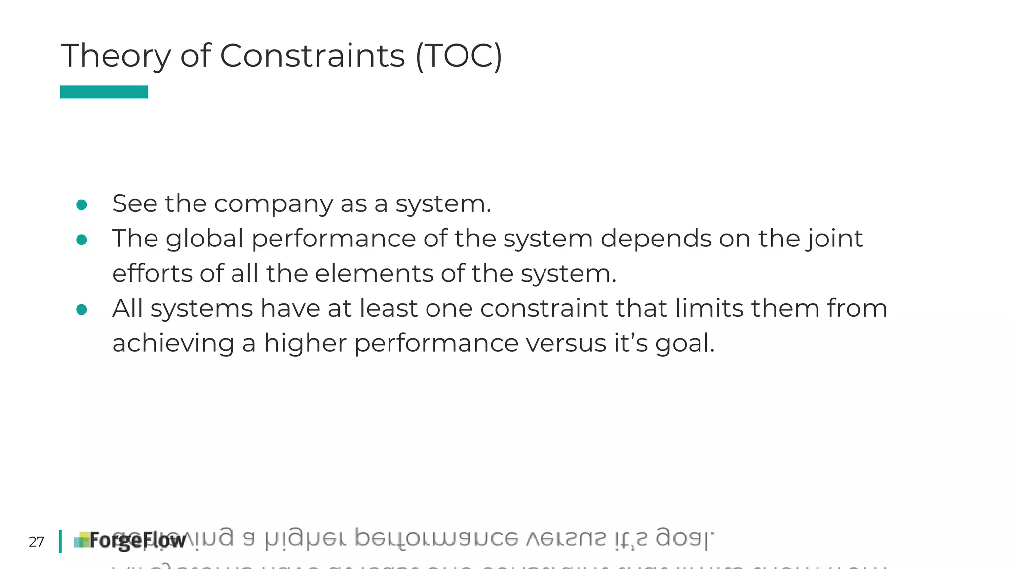 27
● See the company as a system.
● The global performance of the system depends on the joint
efforts of all the elements of the system.
● All systems have at least one constraint that limits them from
achieving a higher performance versus it’s goal.
Theory of Constraints (TOC)
 