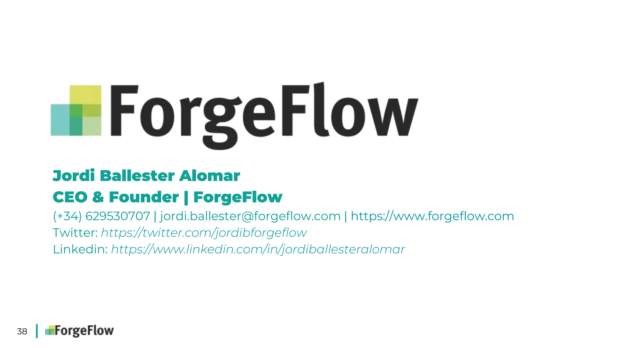 38
Jordi Ballester Alomar
CEO & Founder | ForgeFlow
(+34) 629530707 | jordi.ballester@forgeflow.com | https://www.forgeflow.com
Twitter: https://twitter.com/jordibforgeflow
Linkedin: https://www.linkedin.com/in/jordiballesteralomar
 
