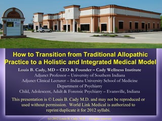 How to Transition from Traditional Allopathic
Practice to a Holistic and Integrated Medical Model
     Louis B. Cady, MD – CEO & Founder – Cady Wellness Institute
             Adjunct Professor – University of Southern Indiana
      Adjunct Clinical Lecturer – Indiana University School of Medicine
                          Department of Psychiatry
     Child, Adolescent, Adult & Forensic Psychiatry – Evansville, Indiana
  This presentation is © Louis B. Cady M.D. and may not be reproduced or
       used without permission. World Link Medical is authorized to
                     reprint/duplicate it for 2012 syllabi.
                     (c) 2012 Louis B. Cady, M.D. - all rights reserved
 
