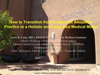 How to Transition from Traditional Allopathic
Practice to a Holistic and Integrated Medical Model

   Louis B. Cady, MD – CEO & Founder – Cady Wellness Institute
           Adjunct Professor – University of Southern Indiana
    Adjunct Clinical Lecturer – Indiana University School of Medicine
                        Department of Psychiatry
   Child, Adolescent, Adult & Forensic Psychiatry – Evansville, Indiana




  This presentation is © Louis B. Cady M.D. and may not be reproduced or
                          used without permission.
 