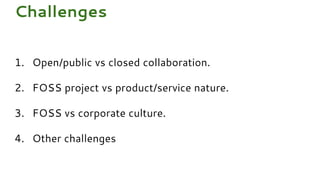 1. Open/public vs closed collaboration.
2. FOSS project vs product/service nature.
3. FOSS vs corporate culture.
4. Other challenges
Challenges
 