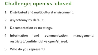 1. Distributed and multicultural environment.
2. Asynchrony by default.
3. Documentation vs meetings.
4. Information and communication management:
restricted/confidential vs open/shared.
5. Who do you represent?
Challenge: open vs. closed
 