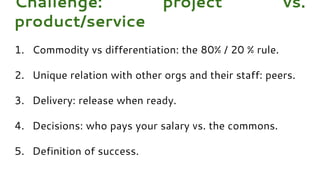 1. Commodity vs differentiation: the 80% / 20 % rule.
2. Unique relation with other orgs and their staff: peers.
3. Delivery: release when ready.
4. Decisions: who pays your salary vs. the commons.
5. Definition of success.
Challenge: project vs.
product/service
 