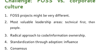 1. FOSS projects might be very different.
2. Most valuable leadership areas: technical first, then
people.
3. Radical approach to code/information ownership.
4. Standardization through adoption: influence
5. Consensus
Challenge: FOSS vs. corporate
culture
 