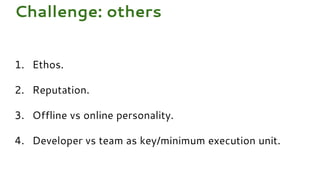 1. Ethos.
2. Reputation.
3. Offline vs online personality.
4. Developer vs team as key/minimum execution unit.
Challenge: others
 