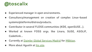 @toscalix
● Experienced manager in open environments.
● Consultancy/management on creation of complex Linux-based
systems/platforms/distros/products.
● Contributor in several FLOSS communities (KDE, openSUSE…).
● Worked at known FOSS orgs. like Linaro, SUSE, ASOLIF,
Codethink…
● Currently at Daimler Global Services Madrid for MBition.
● More about Agustín at his site.
 
