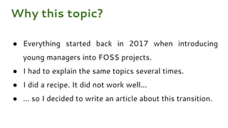 ● Everything started back in 2017 when introducing
young managers into FOSS projects.
● I had to explain the same topics several times.
● I did a recipe. It did not work well...
● … so I decided to write an article about this transition.
Why this topic?
 