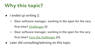 ● I ended up writing 2.
○ Dear software manager, working in the open for the very
first time? Challenges (I)
○ Dear software manager, working in the open for the very
first time? Face the challenges (II)
● Later did consulting/advising on this topic.
Why this topic?
 