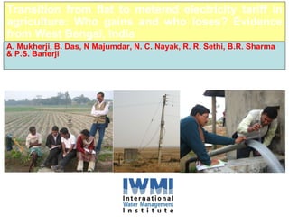 Transition from flat to metered electricity tariff in agriculture: Who gains and who loses? Evidence from West Bengal, India A. Mukherji, B. Das, N Majumdar, N. C. Nayak, R. R. Sethi, B.R. Sharma & P.S. Banerji Presented at the International Conference on Water Resources Policy in South Asia  December 17-20, 2008, Colombo 