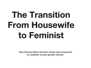The Transition
From Housewife
to Feminist
How Second Wave feminist artists were important
to establish female gender identity
 