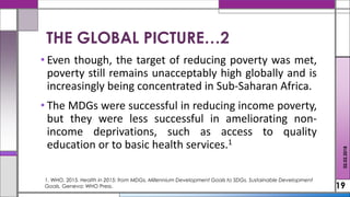 • Even though, the target of reducing poverty was met,
poverty still remains unacceptably high globally and is
increasingly being concentrated in Sub-Saharan Africa.
• The MDGs were successful in reducing income poverty,
but they were less successful in ameliorating non-
income deprivations, such as access to quality
education or to basic health services.1
19
THE GLOBAL PICTURE…2
02.02.2018
1. WHO, 2015. Health in 2015: from MDGs, Millennium Development Goals to SDGs, Sustainable Development
Goals. Geneva: WHO Press.
 