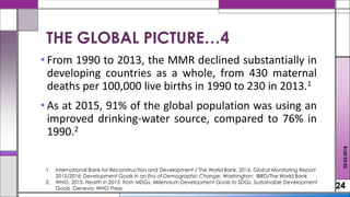 • From 1990 to 2013, the MMR declined substantially in
developing countries as a whole, from 430 maternal
deaths per 100,000 live births in 1990 to 230 in 2013.1
• As at 2015, 91% of the global population was using an
improved drinking-water source, compared to 76% in
1990.2
24
THE GLOBAL PICTURE…4
02.02.2018
1. International Bank for Reconstruction and Development / The World Bank, 2016. Global Monitoring Report
2015/2016: Development Goals in an Era of Demographic Change. Washington: IBRD/The World Bank
2. WHO, 2015. Health in 2015: from MDGs, Millennium Development Goals to SDGs, Sustainable Development
Goals. Geneva: WHO Press.
 