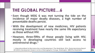 • Even though MDG 6 was met turning the tide on the
incidence of major deadly diseases, a high number of
preventable deaths persist.
• With the development of new medicines, HIV patients
receiving treatment have nearly the same life expectancy
as those without HIV.
• However, three-fifths of those people living with HIV,
mostly in developing countries still lack access to
antiretroviral drugs.1
26
02.02.2018
1. International Bank for Reconstruction and Development / The World Bank, 2016. Global Monitoring Report
2015/2016: Development Goals in an Era of Demographic Change. Washington: IBRD/The World Bank
THE GLOBAL PICTURE…6
 