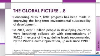 • Concerning MDG 7, little progress has been made in
improving the long-term environmental sustainability
of development.
• In 2013, over 5 billion people in developing countries
were breathing polluted air with concentrations of
PM2.5 in excess of the guideline levels recommended
by the World Health Organization, up 42% since 1990.1
28
02.02.2018
1. Brauer M., G. Freedman, J. Frostad, A. van Donkelaar, et al. 2015. “Ambient Air Pollution Exposure Estimation for
the Global Burden of Disease 2013.” Paper submitted for publication, Institute for Health Metrics and Evaluation,
University of Washington, Seattle
THE GLOBAL PICTURE…8
 