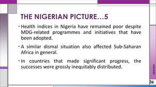 • Health indices in Nigeria have remained poor despite
MDG-related programmes and initiatives that have
been adopted.
• A similar dismal situation also affected Sub-Saharan
Africa in general.
• In countries that made significant progress, the
successes were grossly inequitably distributed.
36
02.02.2018
THE NIGERIAN PICTURE…5
 