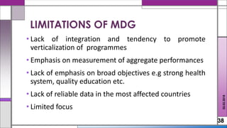 • Lack of integration and tendency to promote
verticalization of programmes
• Emphasis on measurement of aggregate performances
• Lack of emphasis on broad objectives e.g strong health
system, quality education etc.
• Lack of reliable data in the most affected countries
• Limited focus
38
LIMITATIONS OF MDG
02.02.2018
 