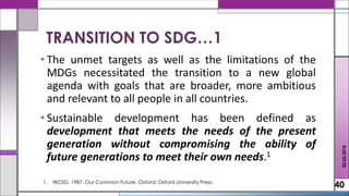 • The unmet targets as well as the limitations of the
MDGs necessitated the transition to a new global
agenda with goals that are broader, more ambitious
and relevant to all people in all countries.
• Sustainable development has been defined as
development that meets the needs of the present
generation without compromising the ability of
future generations to meet their own needs.1
40
TRANSITION TO SDG…1
02.02.2018
1. WCED, 1987. Our Common Future. Oxford: Oxford University Press.
 