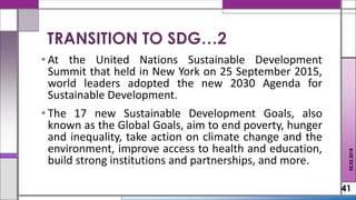 • At the United Nations Sustainable Development
Summit that held in New York on 25 September 2015,
world leaders adopted the new 2030 Agenda for
Sustainable Development.
• The 17 new Sustainable Development Goals, also
known as the Global Goals, aim to end poverty, hunger
and inequality, take action on climate change and the
environment, improve access to health and education,
build strong institutions and partnerships, and more.
41
02.02.2018
TRANSITION TO SDG…2
 