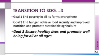 • Goal 1 End poverty in all its forms everywhere
• Goal 2 End hunger, achieve food security and improved
nutrition and promote sustainable agriculture
•Goal 3 Ensure healthy lives and promote well
being for all at all ages
43
02.02.2018
TRANSITION TO SDG…3
 