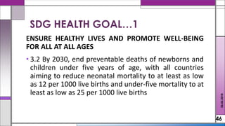 ENSURE HEALTHY LIVES AND PROMOTE WELL-BEING
FOR ALL AT ALL AGES
• 3.2 By 2030, end preventable deaths of newborns and
children under five years of age, with all countries
aiming to reduce neonatal mortality to at least as low
as 12 per 1000 live births and under-five mortality to at
least as low as 25 per 1000 live births
46
SDG HEALTH GOAL…1
02.02.2018
 