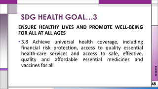 ENSURE HEALTHY LIVES AND PROMOTE WELL-BEING
FOR ALL AT ALL AGES
• 3.8 Achieve universal health coverage, including
financial risk protection, access to quality essential
health-care services and access to safe, effective,
quality and affordable essential medicines and
vaccines for all
48
02.02.2018
SDG HEALTH GOAL…3
 