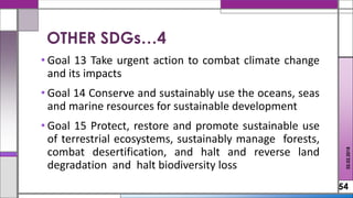 • Goal 13 Take urgent action to combat climate change
and its impacts
• Goal 14 Conserve and sustainably use the oceans, seas
and marine resources for sustainable development
• Goal 15 Protect, restore and promote sustainable use
of terrestrial ecosystems, sustainably manage forests,
combat desertification, and halt and reverse land
degradation and halt biodiversity loss
54
02.02.2018
OTHER SDGs…4
 