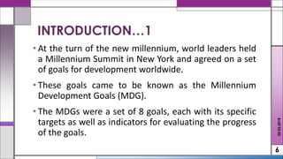 • At the turn of the new millennium, world leaders held
a Millennium Summit in New York and agreed on a set
of goals for development worldwide.
• These goals came to be known as the Millennium
Development Goals (MDG).
• The MDGs were a set of 8 goals, each with its specific
targets as well as indicators for evaluating the progress
of the goals.
6
INTRODUCTION…1
02.02.2018
 