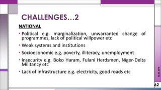 NATIONAL
• Political e.g. marginalization, unwarranted change of
programmes, lack of political willpower etc
• Weak systems and institutions
• Socioeconomic e.g. poverty, illiteracy, unemployment
• Insecurity e.g. Boko Haram, Fulani Herdsmen, Niger-Delta
Militancy etc
• Lack of infrastructure e.g. electricity, good roads etc
62
CHALLENGES…2
02.02.2018
 