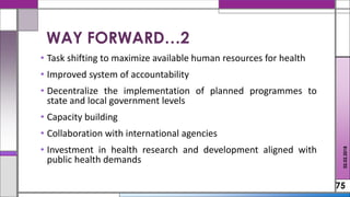 • Task shifting to maximize available human resources for health
• Improved system of accountability
• Decentralize the implementation of planned programmes to
state and local government levels
• Capacity building
• Collaboration with international agencies
• Investment in health research and development aligned with
public health demands
75
02.02.2018
WAY FORWARD…2
 