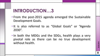 • From the post-2015 agenda emerged the Sustainable
Development Goals.
• It is also referred to as “Global Goals” or “Agenda
2030”.
• In both the MDGs and the SDGs, health plays a very
pivotal role as there can be no true development
without health.
8
02.02.2018
INTRODUCTION…3
 