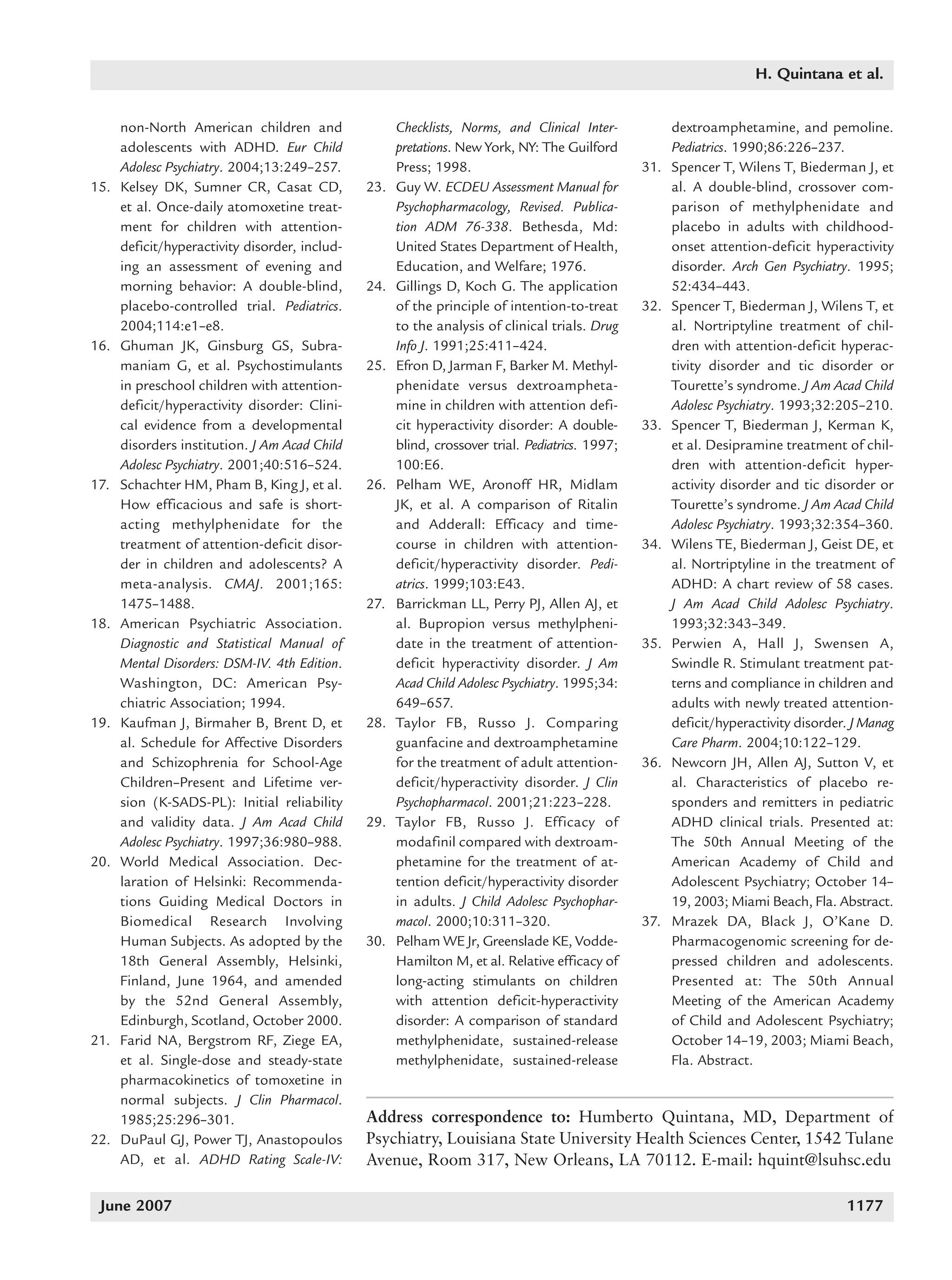 1168_quintana   6/29/07      9:59 AM     Page 1177




                                                                                                                                H. Quintana et al.


                non-North American children and                 Checklists, Norms, and Clinical Inter-            dextroamphetamine, and pemoline.
                adolescents with ADHD. Eur Child                pretations. New York, NY: The Guilford            Pediatrics. 1990;86:226–237.
                Adolesc Psychiatry. 2004;13:249–257.            Press; 1998.                                31.   Spencer T, Wilens T, Biederman J, et
          15.   Kelsey DK, Sumner CR, Casat CD,           23.   Guy W. ECDEU Assessment Manual for                al. A double-blind, crossover com-
                et al. Once-daily atomoxetine treat-            Psychopharmacology, Revised. Publica-             parison of methylphenidate and
                ment for children with attention-               tion ADM 76-338. Bethesda, Md:                    placebo in adults with childhood-
                deficit/hyperactivity disorder, includ-         United States Department of Health,               onset attention-deficit hyperactivity
                ing an assessment of evening and                Education, and Welfare; 1976.                     disorder. Arch Gen Psychiatry. 1995;
                morning behavior: A double-blind,         24.   Gillings D, Koch G. The application               52:434–443.
                placebo-controlled trial. Pediatrics.           of the principle of intention-to-treat      32.   Spencer T, Biederman J, Wilens T, et
                2004;114:e1–e8.                                 to the analysis of clinical trials. Drug          al. Nortriptyline treatment of chil-
          16.   Ghuman JK, Ginsburg GS, Subra-                  Info J. 1991;25:411–424.                          dren with attention-deficit hyperac-
                maniam G, et al. Psychostimulants         25.   Efron D, Jarman F, Barker M. Methyl-              tivity disorder and tic disorder or
                in preschool children with attention-           phenidate versus dextroampheta-                   Tourette’s syndrome. J Am Acad Child
                deficit/hyperactivity disorder: Clini-          mine in children with attention defi-             Adolesc Psychiatry. 1993;32:205–210.
                cal evidence from a developmental               cit hyperactivity disorder: A double-       33.   Spencer T, Biederman J, Kerman K,
                disorders institution. J Am Acad Child          blind, crossover trial. Pediatrics. 1997;         et al. Desipramine treatment of chil-
                Adolesc Psychiatry. 2001;40:516–524.            100:E6.                                           dren with attention-deficit hyper-
          17.   Schachter HM, Pham B, King J, et al.      26.   Pelham WE, Aronoff HR, Midlam                     activity disorder and tic disorder or
                How efficacious and safe is short-              JK, et al. A comparison of Ritalin                Tourette’s syndrome. J Am Acad Child
                acting methylphenidate for the                  and Adderall: Efficacy and time-                  Adolesc Psychiatry. 1993;32:354–360.
                treatment of attention-deficit disor-           course in children with attention-          34.   Wilens TE, Biederman J, Geist DE, et
                der in children and adolescents? A              deficit/hyperactivity disorder. Pedi-             al. Nortriptyline in the treatment of
                meta-analysis. CMAJ. 2001;165:                  atrics. 1999;103:E43.                             ADHD: A chart review of 58 cases.
                1475–1488.                                27.   Barrickman LL, Perry PJ, Allen AJ, et             J Am Acad Child Adolesc Psychiatry.
          18.   American Psychiatric Association.               al. Bupropion versus methylpheni-                 1993;32:343–349.
                Diagnostic and Statistical Manual of            date in the treatment of attention-         35.   Perwien A, Hall J, Swensen A,
                Mental Disorders: DSM-IV. 4th Edition.          deficit hyperactivity disorder. J Am              Swindle R. Stimulant treatment pat-
                Washington, DC: American Psy-                   Acad Child Adolesc Psychiatry. 1995;34:           terns and compliance in children and
                chiatric Association; 1994.                     649–657.                                          adults with newly treated attention-
          19.   Kaufman J, Birmaher B, Brent D, et        28.   Taylor FB, Russo J. Comparing                     deficit/hyperactivity disorder. J Manag
                al. Schedule for Affective Disorders            guanfacine and dextroamphetamine                  Care Pharm. 2004;10:122–129.
                and Schizophrenia for School-Age                for the treatment of adult attention-       36.   Newcorn JH, Allen AJ, Sutton V, et
                Children–Present and Lifetime ver-              deficit/hyperactivity disorder. J Clin            al. Characteristics of placebo re-
                sion (K-SADS-PL): Initial reliability           Psychopharmacol. 2001;21:223–228.                 sponders and remitters in pediatric
                and validity data. J Am Acad Child        29.   Taylor FB, Russo J. Efficacy of                   ADHD clinical trials. Presented at:
                Adolesc Psychiatry. 1997;36:980–988.            modafinil compared with dextroam-                 The 50th Annual Meeting of the
          20.   World Medical Association. Dec-                 phetamine for the treatment of at-                American Academy of Child and
                laration of Helsinki: Recommenda-               tention deficit/hyperactivity disorder            Adolescent Psychiatry; October 14–
                tions Guiding Medical Doctors in                in adults. J Child Adolesc Psychophar-            19, 2003; Miami Beach, Fla. Abstract.
                Biomedical Research Involving                   macol. 2000;10:311–320.                     37.   Mrazek DA, Black J, O’Kane D.
                Human Subjects. As adopted by the         30.   Pelham WE Jr, Greenslade KE, Vodde-               Pharmacogenomic screening for de-
                18th General Assembly, Helsinki,                Hamilton M, et al. Relative efficacy of           pressed children and adolescents.
                Finland, June 1964, and amended                 long-acting stimulants on children                Presented at: The 50th Annual
                by the 52nd General Assembly,                   with attention deficit-hyperactivity              Meeting of the American Academy
                Edinburgh, Scotland, October 2000.              disorder: A comparison of standard                of Child and Adolescent Psychiatry;
          21.   Farid NA, Bergstrom RF, Ziege EA,               methylphenidate, sustained-release                October 14–19, 2003; Miami Beach,
                et al. Single-dose and steady-state             methylphenidate, sustained-release                Fla. Abstract.
                pharmacokinetics of tomoxetine in
                normal subjects. J Clin Pharmacol.
                1985;25:296–301.                          Address correspondence to: Humberto Quintana, MD, Department of
          22.   DuPaul GJ, Power TJ, Anastopoulos         Psychiatry, Louisiana State University Health Sciences Center, 1542 Tulane
                AD, et al. ADHD Rating Scale-IV:          Avenue, Room 317, New Orleans, LA 70112. E-mail: hquint@lsuhsc.edu

           June 2007                                                                                                                            1177
 