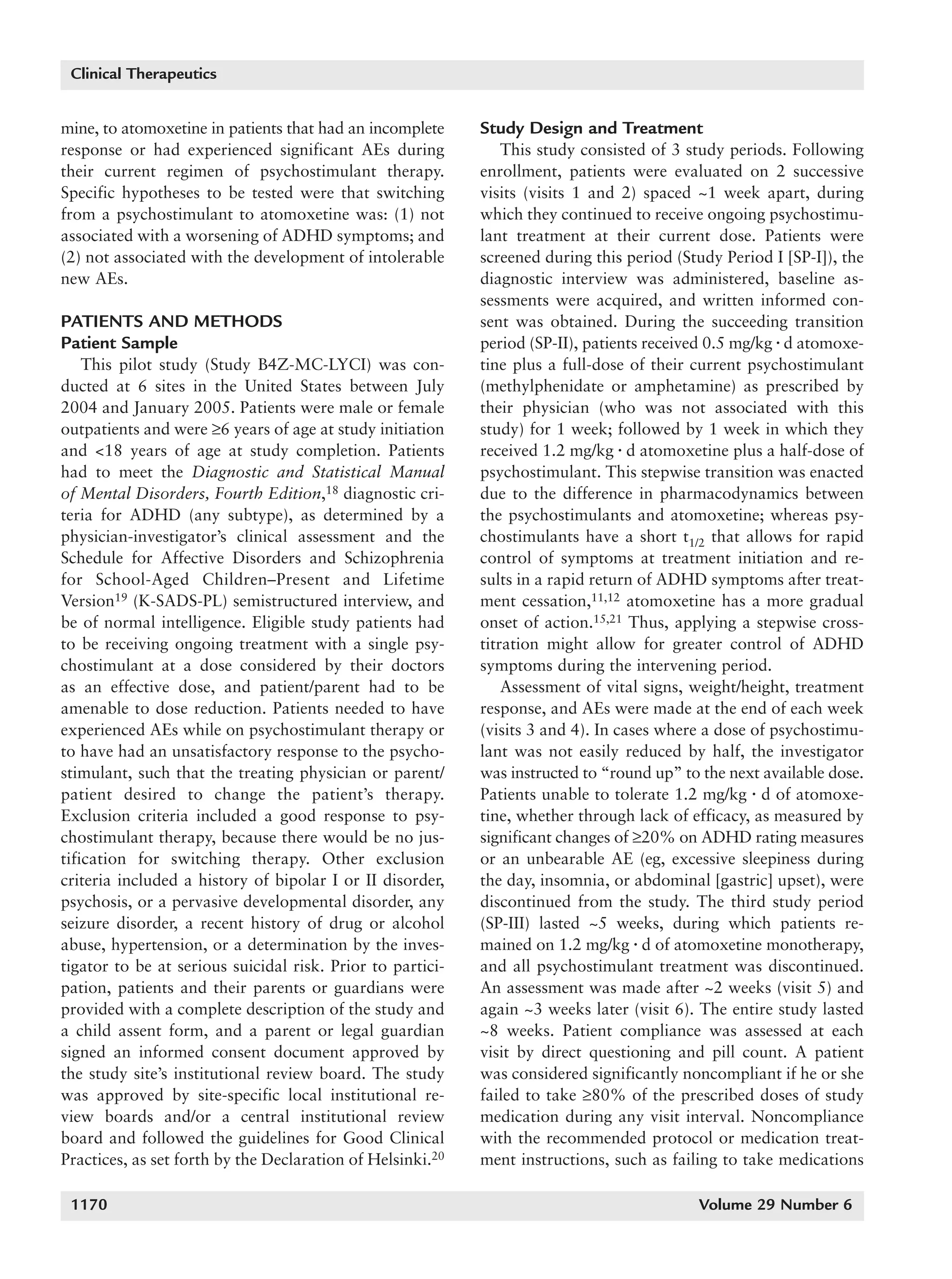 1168_quintana   6/29/07   9:59 AM   Page 1170




        Clinical Therapeutics


      mine, to atomoxetine in patients that had an incomplete     Study Design and Treatment
      response or had experienced significant AEs during              This study consisted of 3 study periods. Following
      their current regimen of psychostimulant therapy.           enrollment, patients were evaluated on 2 successive
      Specific hypotheses to be tested were that switching        visits (visits 1 and 2) spaced ~1 week apart, during
      from a psychostimulant to atomoxetine was: (1) not          which they continued to receive ongoing psychostimu-
      associated with a worsening of ADHD symptoms; and           lant treatment at their current dose. Patients were
      (2) not associated with the development of intolerable      screened during this period (Study Period I [SP-I]), the
      new AEs.                                                    diagnostic interview was administered, baseline as-
                                                                  sessments were acquired, and written informed con-
      PATIENTS AND METHODS                                        sent was obtained. During the succeeding transition
      Patient Sample                                              period (SP-II), patients received 0.5 mg/kg ⅐ d atomoxe-
          This pilot study (Study B4Z-MC-LYCI) was con-           tine plus a full-dose of their current psychostimulant
      ducted at 6 sites in the United States between July         (methylphenidate or amphetamine) as prescribed by
      2004 and January 2005. Patients were male or female         their physician (who was not associated with this
      outpatients and were ≥6 years of age at study initiation    study) for 1 week; followed by 1 week in which they
      and <18 years of age at study completion. Patients          received 1.2 mg/kg ⅐ d atomoxetine plus a half-dose of
      had to meet the Diagnostic and Statistical Manual           psychostimulant. This stepwise transition was enacted
      of Mental Disorders, Fourth Edition,18 diagnostic cri-      due to the difference in pharmacodynamics between
      teria for ADHD (any subtype), as determined by a            the psychostimulants and atomoxetine; whereas psy-
      physician-investigator’s clinical assessment and the        chostimulants have a short t1/2 that allows for rapid
      Schedule for Affective Disorders and Schizophrenia          control of symptoms at treatment initiation and re-
      for School-Aged Children–Present and Lifetime               sults in a rapid return of ADHD symptoms after treat-
      Version19 (K-SADS-PL) semistructured interview, and         ment cessation,11,12 atomoxetine has a more gradual
      be of normal intelligence. Eligible study patients had      onset of action.15,21 Thus, applying a stepwise cross-
      to be receiving ongoing treatment with a single psy-        titration might allow for greater control of ADHD
      chostimulant at a dose considered by their doctors          symptoms during the intervening period.
      as an effective dose, and patient/parent had to be              Assessment of vital signs, weight/height, treatment
      amenable to dose reduction. Patients needed to have         response, and AEs were made at the end of each week
      experienced AEs while on psychostimulant therapy or         (visits 3 and 4). In cases where a dose of psychostimu-
      to have had an unsatisfactory response to the psycho-       lant was not easily reduced by half, the investigator
      stimulant, such that the treating physician or parent/      was instructed to “round up” to the next available dose.
      patient desired to change the patient’s therapy.            Patients unable to tolerate 1.2 mg/kg ⅐ d of atomoxe-
      Exclusion criteria included a good response to psy-         tine, whether through lack of efficacy, as measured by
      chostimulant therapy, because there would be no jus-        significant changes of ≥20% on ADHD rating measures
      tification for switching therapy. Other exclusion           or an unbearable AE (eg, excessive sleepiness during
      criteria included a history of bipolar I or II disorder,    the day, insomnia, or abdominal [gastric] upset), were
      psychosis, or a pervasive developmental disorder, any       discontinued from the study. The third study period
      seizure disorder, a recent history of drug or alcohol       (SP-III) lasted ~5 weeks, during which patients re-
      abuse, hypertension, or a determination by the inves-       mained on 1.2 mg/kg ⅐ d of atomoxetine monotherapy,
      tigator to be at serious suicidal risk. Prior to partici-   and all psychostimulant treatment was discontinued.
      pation, patients and their parents or guardians were        An assessment was made after ~2 weeks (visit 5) and
      provided with a complete description of the study and       again ~3 weeks later (visit 6). The entire study lasted
      a child assent form, and a parent or legal guardian         ~8 weeks. Patient compliance was assessed at each
      signed an informed consent document approved by             visit by direct questioning and pill count. A patient
      the study site’s institutional review board. The study      was considered significantly noncompliant if he or she
      was approved by site-specific local institutional re-       failed to take ≥80% of the prescribed doses of study
      view boards and/or a central institutional review           medication during any visit interval. Noncompliance
      board and followed the guidelines for Good Clinical         with the recommended protocol or medication treat-
      Practices, as set forth by the Declaration of Helsinki.20   ment instructions, such as failing to take medications

        1170                                                                                     Volume 29 Number 6
 