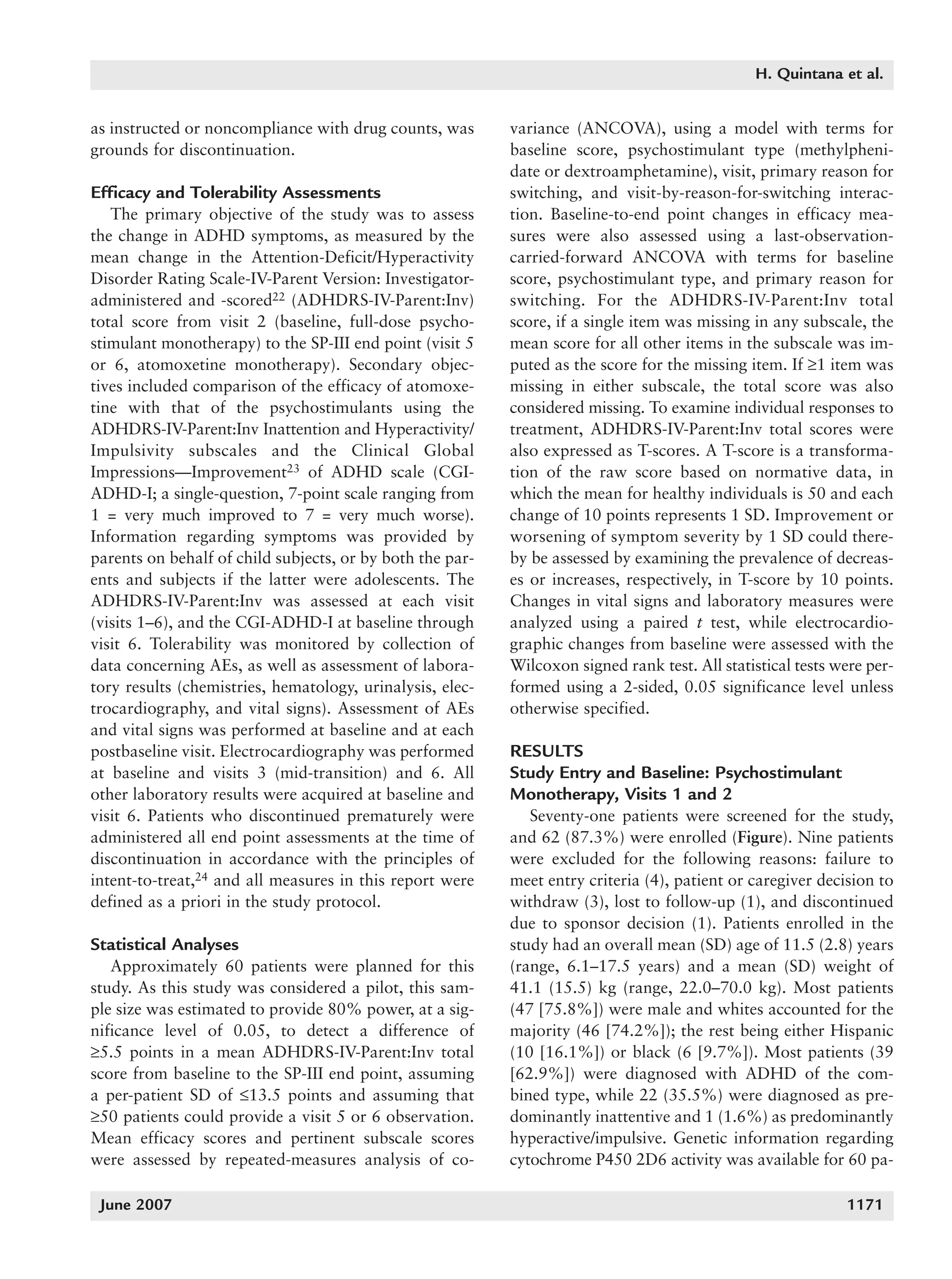 1168_quintana   6/29/07   9:59 AM   Page 1171




                                                                                                          H. Quintana et al.


          as instructed or noncompliance with drug counts, was       variance (ANCOVA), using a model with terms for
          grounds for discontinuation.                               baseline score, psychostimulant type (methylpheni-
                                                                     date or dextroamphetamine), visit, primary reason for
          Efficacy and Tolerability Assessments                      switching, and visit-by-reason-for-switching interac-
             The primary objective of the study was to assess        tion. Baseline-to-end point changes in efficacy mea-
          the change in ADHD symptoms, as measured by the            sures were also assessed using a last-observation-
          mean change in the Attention-Deficit/Hyperactivity         carried-forward ANCOVA with terms for baseline
          Disorder Rating Scale-IV-Parent Version: Investigator-     score, psychostimulant type, and primary reason for
          administered and -scored22 (ADHDRS-IV-Parent:Inv)          switching. For the ADHDRS-IV-Parent:Inv total
          total score from visit 2 (baseline, full-dose psycho-      score, if a single item was missing in any subscale, the
          stimulant monotherapy) to the SP-III end point (visit 5    mean score for all other items in the subscale was im-
          or 6, atomoxetine monotherapy). Secondary objec-           puted as the score for the missing item. If ≥1 item was
          tives included comparison of the efficacy of atomoxe-      missing in either subscale, the total score was also
          tine with that of the psychostimulants using the           considered missing. To examine individual responses to
          ADHDRS-IV-Parent:Inv Inattention and Hyperactivity/        treatment, ADHDRS-IV-Parent:Inv total scores were
          Impulsivity subscales and the Clinical Global              also expressed as T-scores. A T-score is a transforma-
          Impressions—Improvement23 of ADHD scale (CGI-              tion of the raw score based on normative data, in
          ADHD-I; a single-question, 7-point scale ranging from      which the mean for healthy individuals is 50 and each
          1 = very much improved to 7 = very much worse).            change of 10 points represents 1 SD. Improvement or
          Information regarding symptoms was provided by             worsening of symptom severity by 1 SD could there-
          parents on behalf of child subjects, or by both the par-   by be assessed by examining the prevalence of decreas-
          ents and subjects if the latter were adolescents. The      es or increases, respectively, in T-score by 10 points.
          ADHDRS-IV-Parent:Inv was assessed at each visit            Changes in vital signs and laboratory measures were
          (visits 1–6), and the CGI-ADHD-I at baseline through       analyzed using a paired t test, while electrocardio-
          visit 6. Tolerability was monitored by collection of       graphic changes from baseline were assessed with the
          data concerning AEs, as well as assessment of labora-      Wilcoxon signed rank test. All statistical tests were per-
          tory results (chemistries, hematology, urinalysis, elec-   formed using a 2-sided, 0.05 significance level unless
          trocardiography, and vital signs). Assessment of AEs       otherwise specified.
          and vital signs was performed at baseline and at each
          postbaseline visit. Electrocardiography was performed      RESULTS
          at baseline and visits 3 (mid-transition) and 6. All       Study Entry and Baseline: Psychostimulant
          other laboratory results were acquired at baseline and     Monotherapy, Visits 1 and 2
          visit 6. Patients who discontinued prematurely were           Seventy-one patients were screened for the study,
          administered all end point assessments at the time of      and 62 (87.3%) were enrolled (Figure). Nine patients
          discontinuation in accordance with the principles of       were excluded for the following reasons: failure to
          intent-to-treat,24 and all measures in this report were    meet entry criteria (4), patient or caregiver decision to
          defined as a priori in the study protocol.                 withdraw (3), lost to follow-up (1), and discontinued
                                                                     due to sponsor decision (1). Patients enrolled in the
          Statistical Analyses                                       study had an overall mean (SD) age of 11.5 (2.8) years
             Approximately 60 patients were planned for this         (range, 6.1–17.5 years) and a mean (SD) weight of
          study. As this study was considered a pilot, this sam-     41.1 (15.5) kg (range, 22.0–70.0 kg). Most patients
          ple size was estimated to provide 80% power, at a sig-     (47 [75.8%]) were male and whites accounted for the
          nificance level of 0.05, to detect a difference of         majority (46 [74.2%]); the rest being either Hispanic
          ≥5.5 points in a mean ADHDRS-IV-Parent:Inv total           (10 [16.1%]) or black (6 [9.7%]). Most patients (39
          score from baseline to the SP-III end point, assuming      [62.9%]) were diagnosed with ADHD of the com-
          a per-patient SD of ≤13.5 points and assuming that         bined type, while 22 (35.5%) were diagnosed as pre-
          ≥50 patients could provide a visit 5 or 6 observation.     dominantly inattentive and 1 (1.6%) as predominantly
          Mean efficacy scores and pertinent subscale scores         hyperactive/impulsive. Genetic information regarding
          were assessed by repeated-measures analysis of co-         cytochrome P450 2D6 activity was available for 60 pa-

           June 2007                                                                                                   1171
 