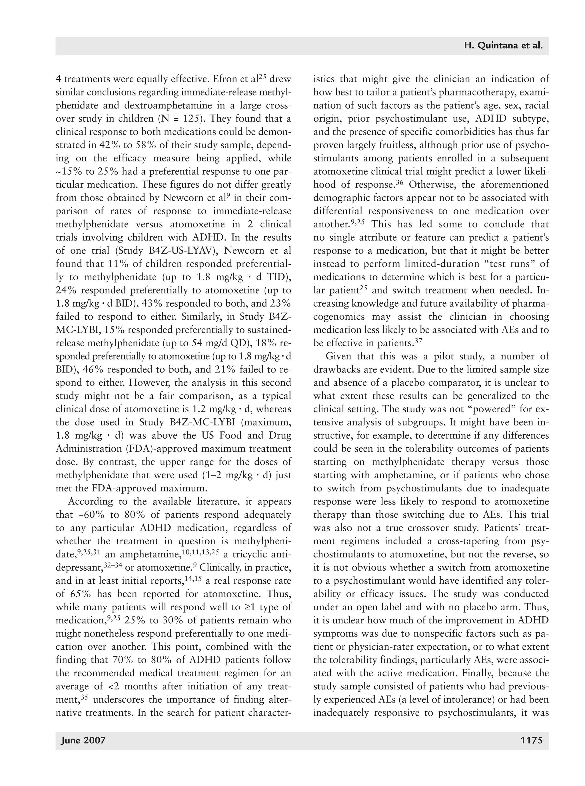 1168_quintana   6/29/07   9:59 AM   Page 1175




                                                                                                           H. Quintana et al.


          4 treatments were equally effective. Efron et al25 drew      istics that might give the clinician an indication of
          similar conclusions regarding immediate-release methyl-      how best to tailor a patient’s pharmacotherapy, exami-
          phenidate and dextroamphetamine in a large cross-            nation of such factors as the patient’s age, sex, racial
          over study in children (N = 125). They found that a          origin, prior psychostimulant use, ADHD subtype,
          clinical response to both medications could be demon-        and the presence of specific comorbidities has thus far
          strated in 42% to 58% of their study sample, depend-         proven largely fruitless, although prior use of psycho-
          ing on the efficacy measure being applied, while             stimulants among patients enrolled in a subsequent
          ~15% to 25% had a preferential response to one par-          atomoxetine clinical trial might predict a lower likeli-
          ticular medication. These figures do not differ greatly      hood of response.36 Otherwise, the aforementioned
          from those obtained by Newcorn et al9 in their com-          demographic factors appear not to be associated with
          parison of rates of response to immediate-release            differential responsiveness to one medication over
          methylphenidate versus atomoxetine in 2 clinical             another.9,25 This has led some to conclude that
          trials involving children with ADHD. In the results          no single attribute or feature can predict a patient’s
          of one trial (Study B4Z-US-LYAV), Newcorn et al              response to a medication, but that it might be better
          found that 11% of children responded preferential-           instead to perform limited-duration “test runs” of
          ly to methylphenidate (up to 1.8 mg/kg ⅐ d TID),             medications to determine which is best for a particu-
          24% responded preferentially to atomoxetine (up to           lar patient25 and switch treatment when needed. In-
          1.8 mg/kg ⅐ d BID), 43% responded to both, and 23%           creasing knowledge and future availability of pharma-
          failed to respond to either. Similarly, in Study B4Z-        cogenomics may assist the clinician in choosing
          MC-LYBI, 15% responded preferentially to sustained-          medication less likely to be associated with AEs and to
          release methylphenidate (up to 54 mg/d QD), 18% re-          be effective in patients.37
          sponded preferentially to atomoxetine (up to 1.8 mg/kg ⅐ d       Given that this was a pilot study, a number of
          BID), 46% responded to both, and 21% failed to re-           drawbacks are evident. Due to the limited sample size
          spond to either. However, the analysis in this second        and absence of a placebo comparator, it is unclear to
          study might not be a fair comparison, as a typical           what extent these results can be generalized to the
          clinical dose of atomoxetine is 1.2 mg/kg ⅐ d, whereas       clinical setting. The study was not “powered” for ex-
          the dose used in Study B4Z-MC-LYBI (maximum,                 tensive analysis of subgroups. It might have been in-
          1.8 mg/kg ⅐ d) was above the US Food and Drug                structive, for example, to determine if any differences
          Administration (FDA)-approved maximum treatment              could be seen in the tolerability outcomes of patients
          dose. By contrast, the upper range for the doses of          starting on methylphenidate therapy versus those
          methylphenidate that were used (1–2 mg/kg ⅐ d) just          starting with amphetamine, or if patients who chose
          met the FDA-approved maximum.                                to switch from psychostimulants due to inadequate
             According to the available literature, it appears         response were less likely to respond to atomoxetine
          that ~60% to 80% of patients respond adequately              therapy than those switching due to AEs. This trial
          to any particular ADHD medication, regardless of             was also not a true crossover study. Patients’ treat-
          whether the treatment in question is methylpheni-            ment regimens included a cross-tapering from psy-
          date,9,25,31 an amphetamine,10,11,13,25 a tricyclic anti-    chostimulants to atomoxetine, but not the reverse, so
          depressant,32–34 or atomoxetine.9 Clinically, in practice,   it is not obvious whether a switch from atomoxetine
          and in at least initial reports,14,15 a real response rate   to a psychostimulant would have identified any toler-
          of 65% has been reported for atomoxetine. Thus,              ability or efficacy issues. The study was conducted
          while many patients will respond well to ≥1 type of          under an open label and with no placebo arm. Thus,
          medication,9,25 25% to 30% of patients remain who            it is unclear how much of the improvement in ADHD
          might nonetheless respond preferentially to one medi-        symptoms was due to nonspecific factors such as pa-
          cation over another. This point, combined with the           tient or physician-rater expectation, or to what extent
          finding that 70% to 80% of ADHD patients follow              the tolerability findings, particularly AEs, were associ-
          the recommended medical treatment regimen for an             ated with the active medication. Finally, because the
          average of <2 months after initiation of any treat-          study sample consisted of patients who had previous-
          ment,35 underscores the importance of finding alter-         ly experienced AEs (a level of intolerance) or had been
          native treatments. In the search for patient character-      inadequately responsive to psychostimulants, it was

           June 2007                                                                                                     1175
 